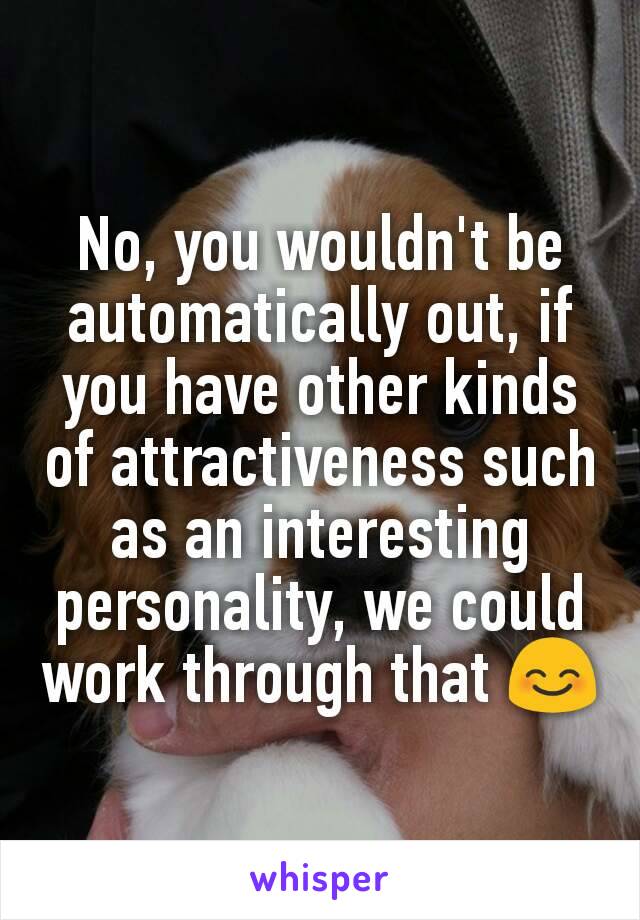 No, you wouldn't be automatically out, if you have other kinds of attractiveness such as an interesting personality, we could work through that 😊