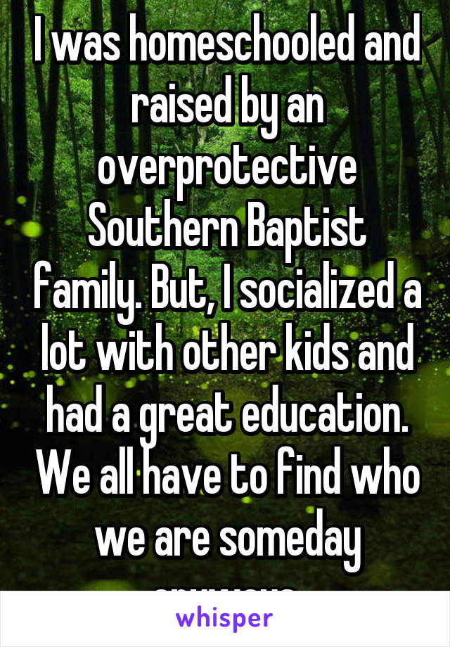 I was homeschooled and raised by an overprotective Southern Baptist family. But, I socialized a lot with other kids and had a great education. We all have to find who we are someday anyways.