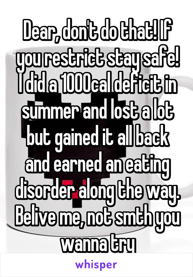 Dear, don't do that! If you restrict stay safe! I did a 1000cal deficit in summer and lost a lot but gained it all back and earned an eating disorder along the way. Belive me, not smth you wanna try