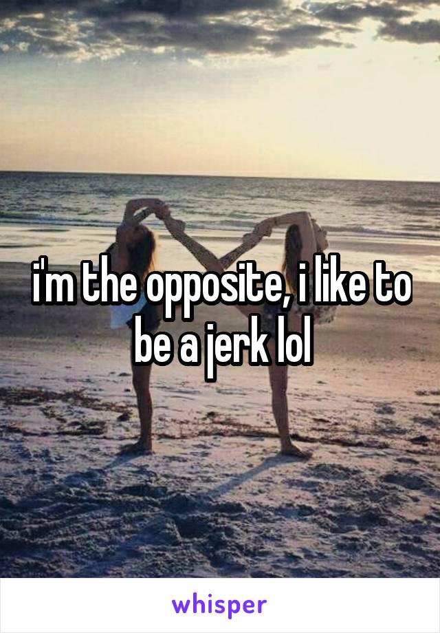 i'm the opposite, i like to be a jerk lol