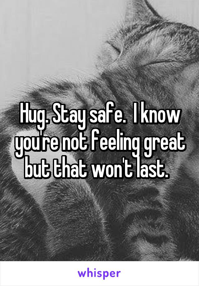 Hug. Stay safe.  I know you're not feeling great but that won't last.  