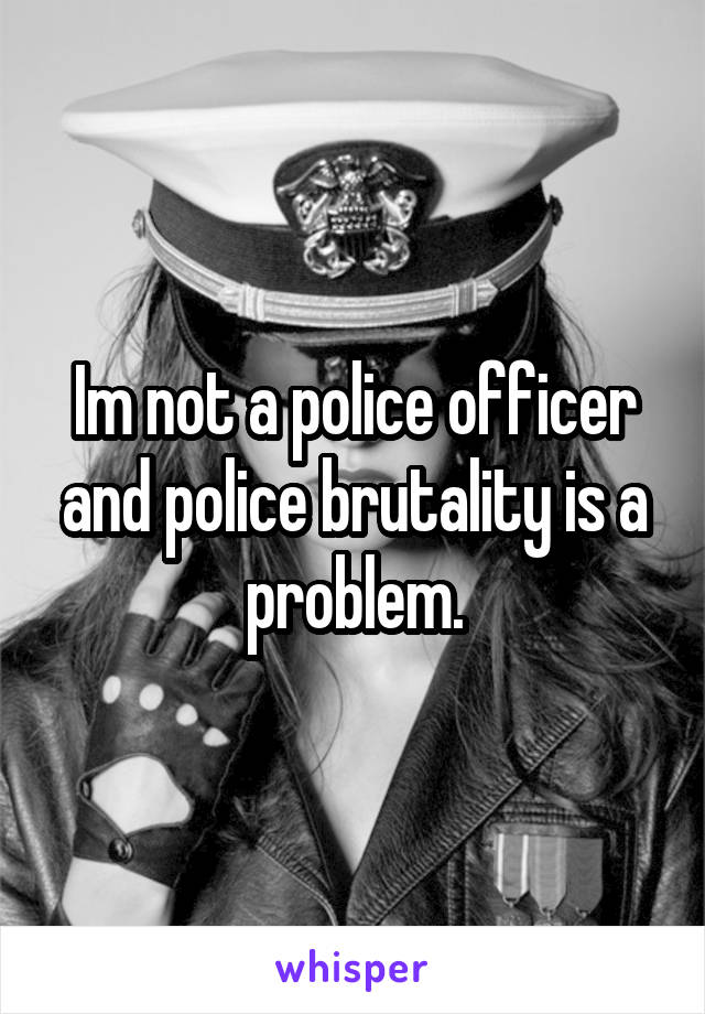 Im not a police officer and police brutality is a problem.