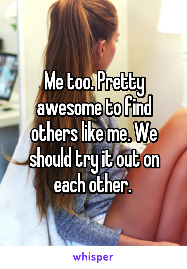 Me too. Pretty awesome to find others like me. We should try it out on each other. 