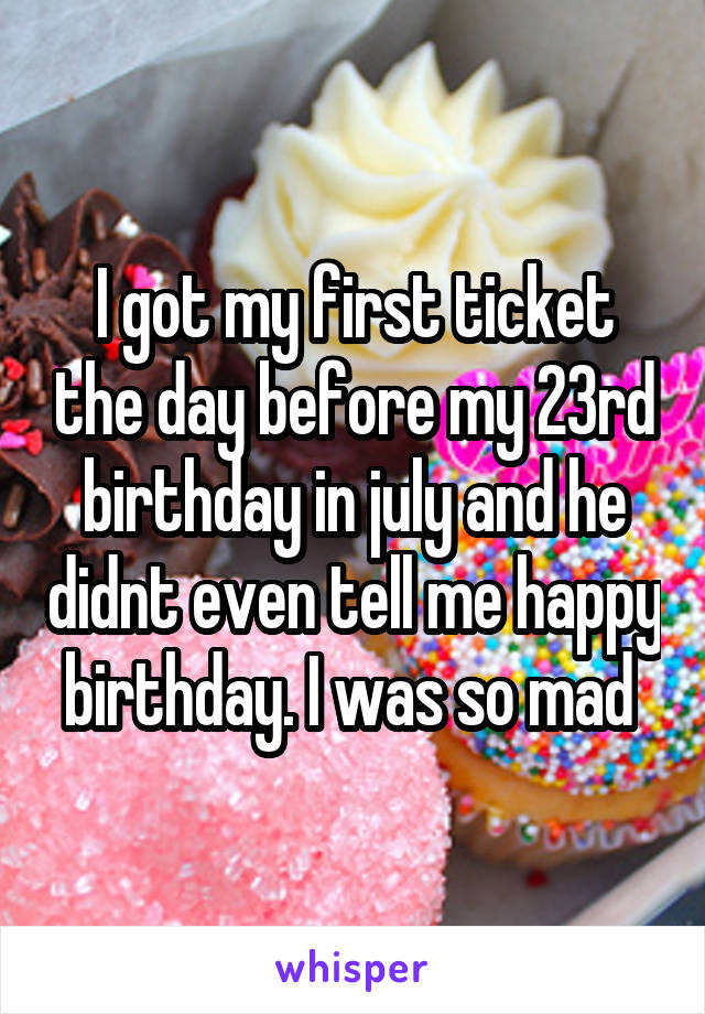 I got my first ticket the day before my 23rd birthday in july and he didnt even tell me happy birthday. I was so mad 