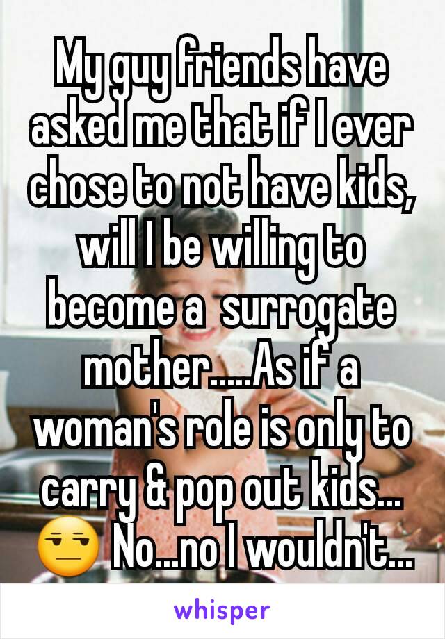 My guy friends have asked me that if I ever chose to not have kids, will I be willing to become a  surrogate mother.....As if a woman's role is only to carry & pop out kids...😒 No...no I wouldn't...