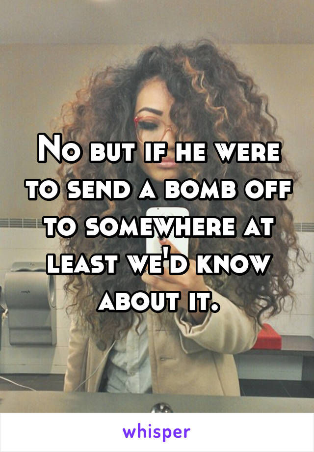 No but if he were to send a bomb off to somewhere at least we'd know about it.