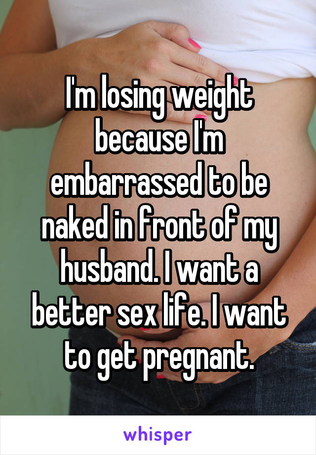 I'm losing weight because I'm embarrassed to be naked in front of my husband. I want a better sex life. I want to get pregnant.