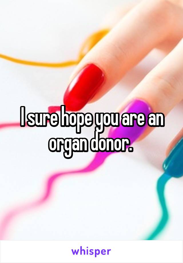 I sure hope you are an organ donor. 