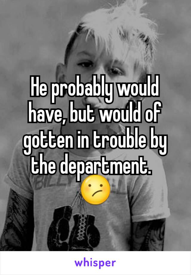 He probably would have, but would of gotten in trouble by the department.  
😕