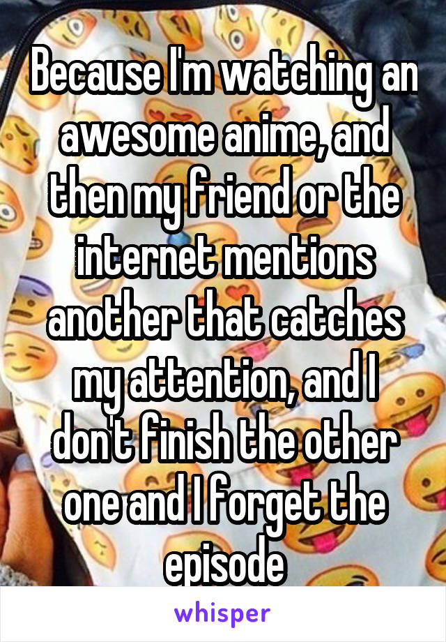 Because I'm watching an awesome anime, and then my friend or the internet mentions another that catches my attention, and I don't finish the other one and I forget the episode