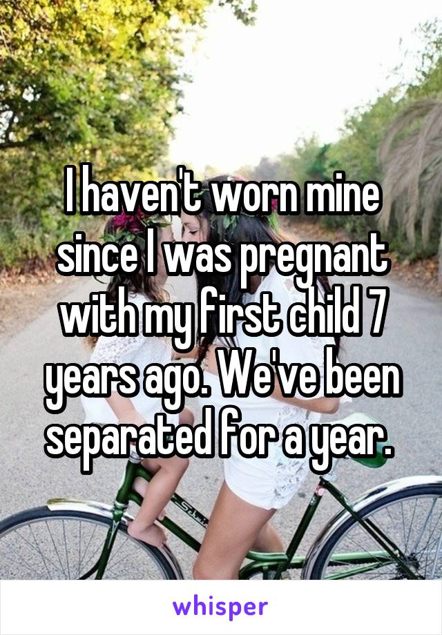 I haven't worn mine since I was pregnant with my first child 7 years ago. We've been separated for a year. 