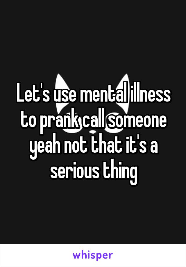 Let's use mental illness to prank call someone yeah not that it's a serious thing