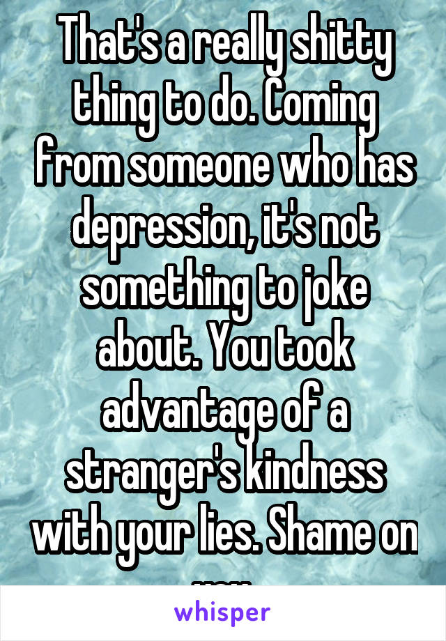 That's a really shitty thing to do. Coming from someone who has depression, it's not something to joke about. You took advantage of a stranger's kindness with your lies. Shame on you.