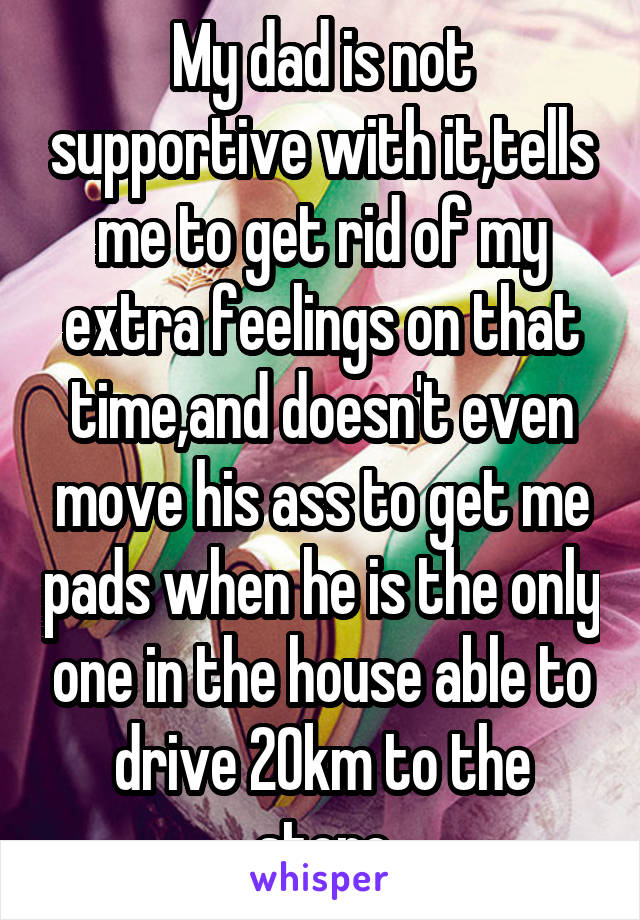 My dad is not supportive with it,tells me to get rid of my extra feelings on that time,and doesn't even move his ass to get me pads when he is the only one in the house able to drive 20km to the store