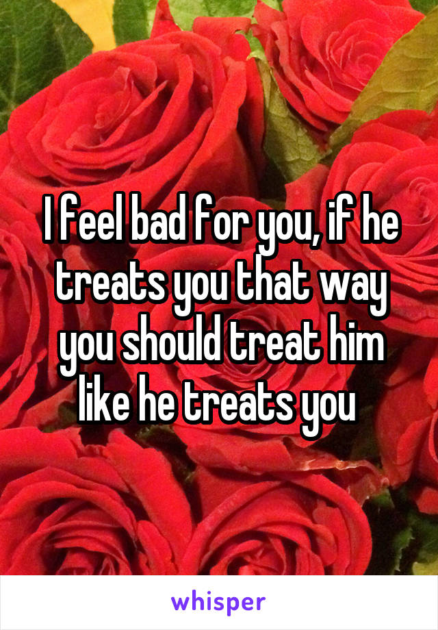 I feel bad for you, if he treats you that way you should treat him like he treats you 