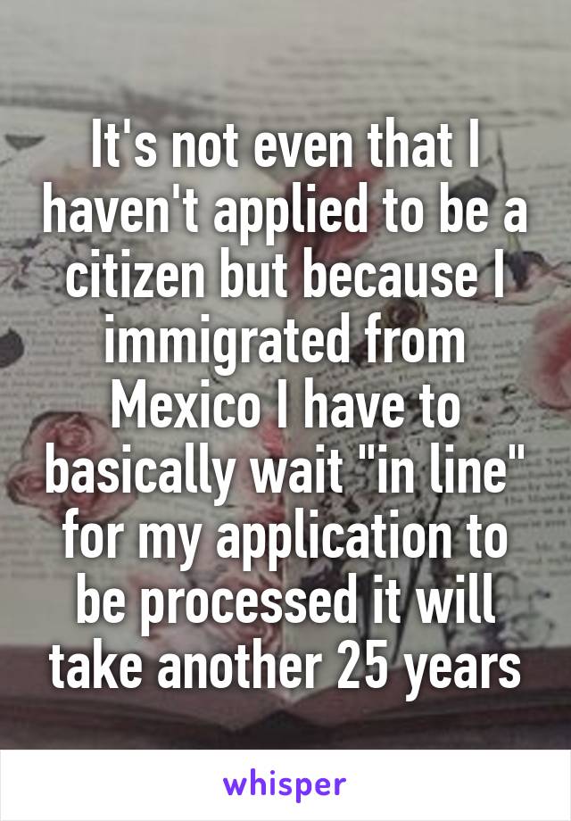 It's not even that I haven't applied to be a citizen but because I immigrated from Mexico I have to basically wait "in line" for my application to be processed it will take another 25 years