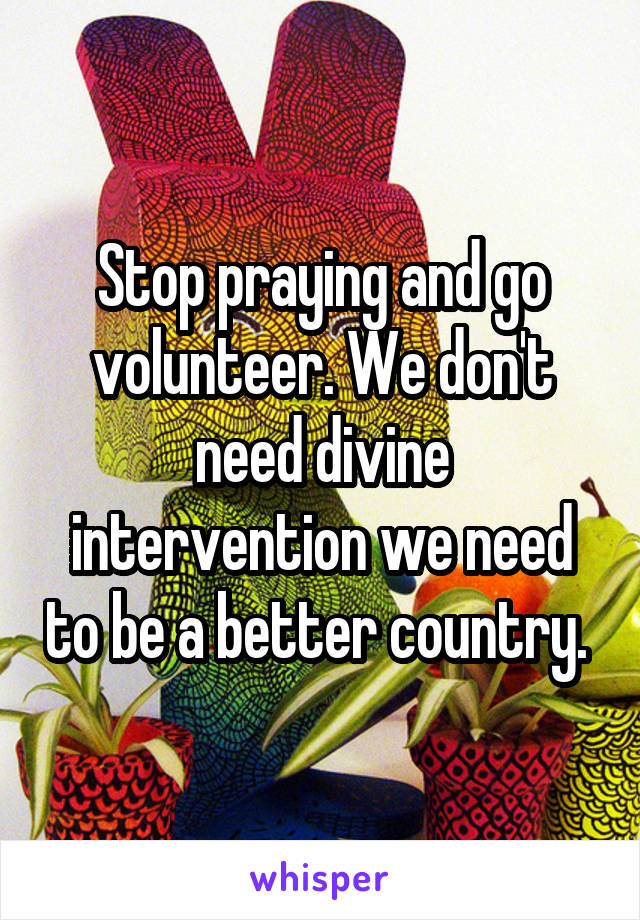 Stop praying and go volunteer. We don't need divine intervention we need to be a better country. 