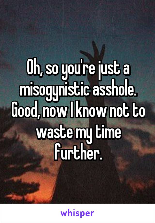 Oh, so you're just a misogynistic asshole. Good, now I know not to waste my time further.