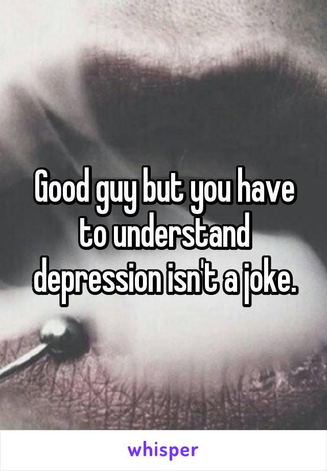 Good guy but you have to understand depression isn't a joke.