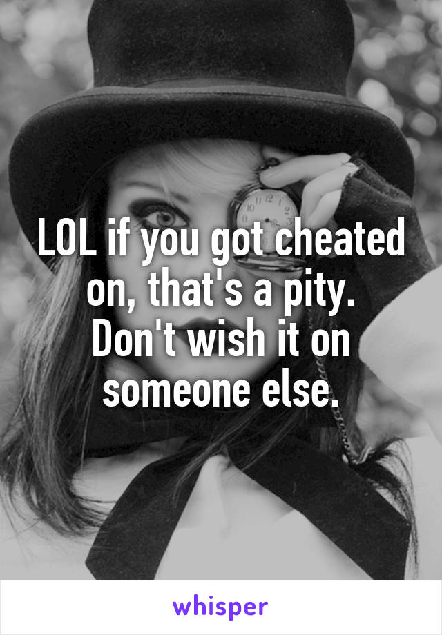 LOL if you got cheated on, that's a pity.
Don't wish it on someone else.