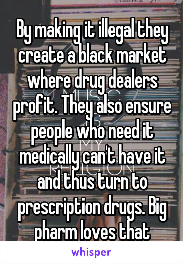 By making it illegal they create a black market where drug dealers profit. They also ensure people who need it medically can't have it and thus turn to prescription drugs. Big pharm loves that