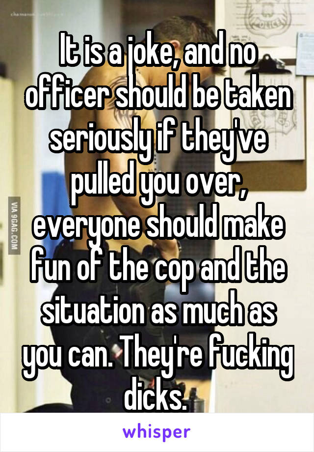 It is a joke, and no officer should be taken seriously if they've pulled you over, everyone should make fun of the cop and the situation as much as you can. They're fucking dicks. 