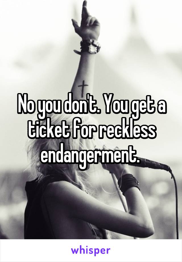 No you don't. You get a ticket for reckless endangerment. 