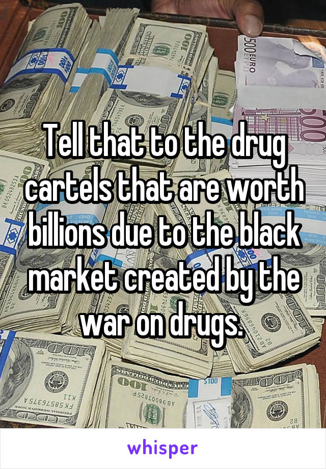 Tell that to the drug cartels that are worth billions due to the black market created by the war on drugs. 