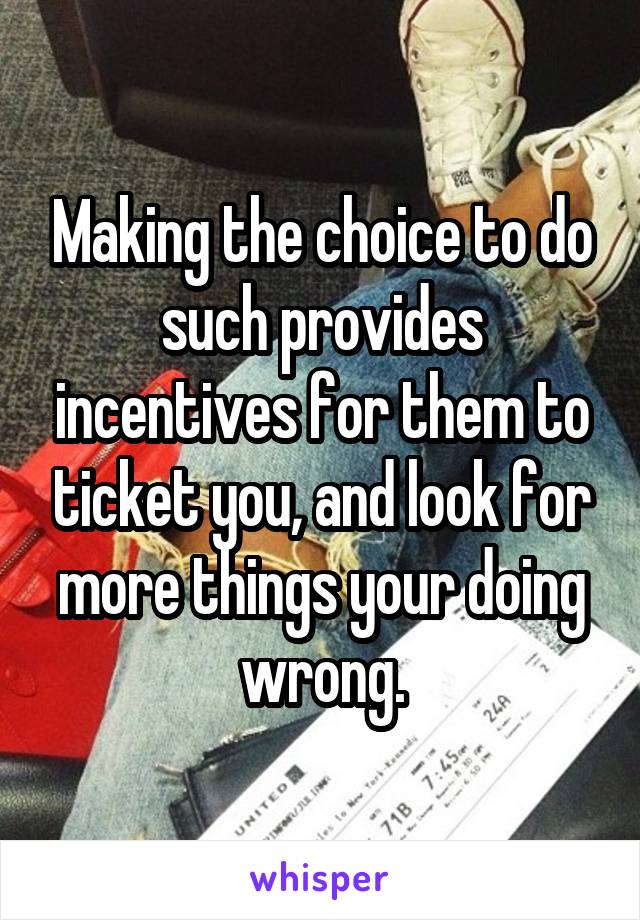 Making the choice to do such provides incentives for them to ticket you, and look for more things your doing wrong.