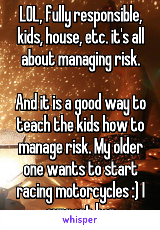 LOL, fully responsible, kids, house, etc. it's all about managing risk.

And it is a good way to teach the kids how to manage risk. My older one wants to start racing motorcycles :) I support her