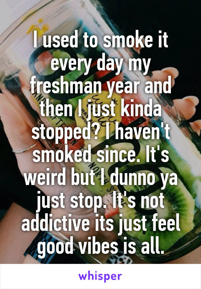 I used to smoke it every day my freshman year and then I just kinda stopped? I haven't smoked since. It's weird but I dunno ya just stop. It's not addictive its just feel good vibes is all.