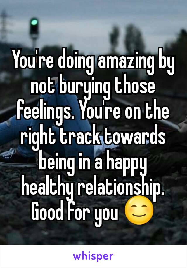 You're doing amazing by not burying those feelings. You're on the right track towards being in a happy healthy relationship. Good for you 😊