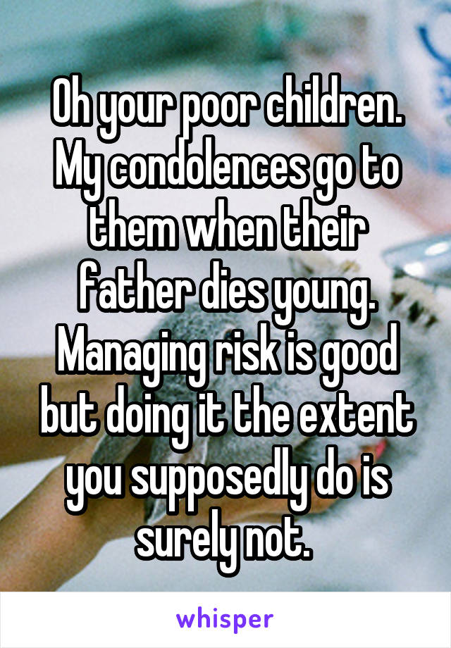 Oh your poor children. My condolences go to them when their father dies young. Managing risk is good but doing it the extent you supposedly do is surely not. 