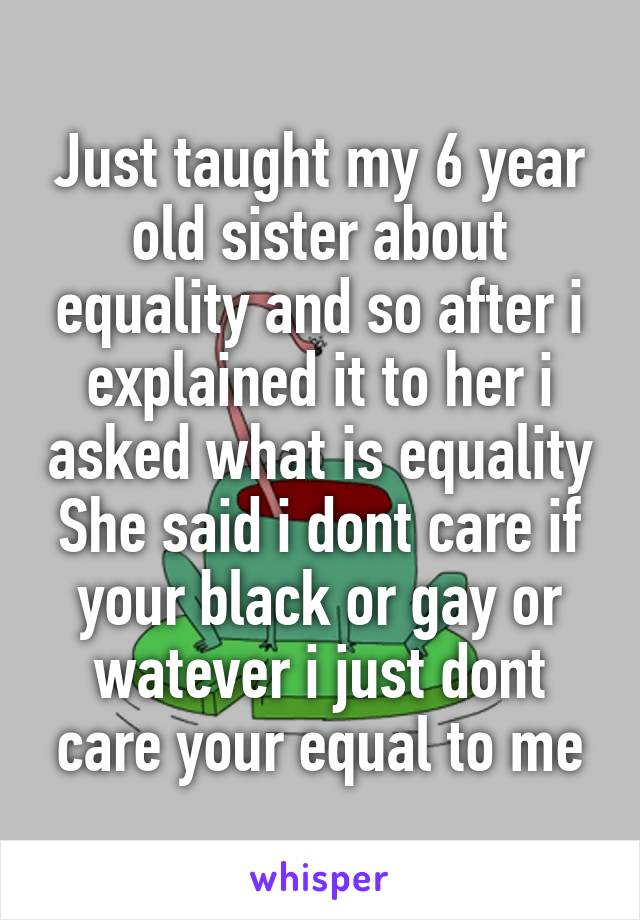 Just taught my 6 year old sister about equality and so after i explained it to her i asked what is equality She said i dont care if your black or gay or watever i just dont care your equal to me