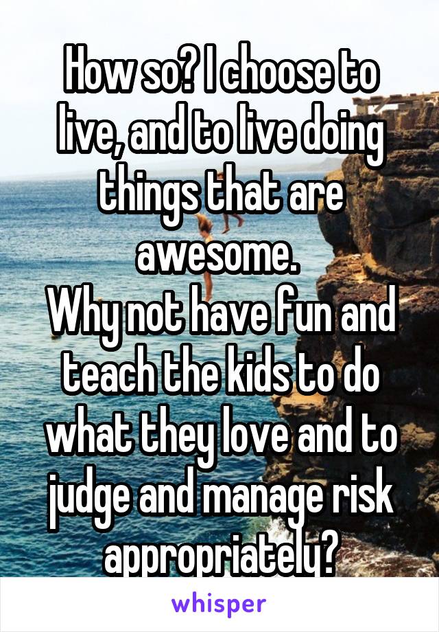 How so? I choose to live, and to live doing things that are awesome. 
Why not have fun and teach the kids to do what they love and to judge and manage risk appropriately?