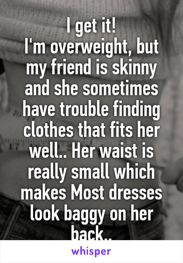 I get it!
I'm overweight, but my friend is skinny and she sometimes have trouble finding clothes that fits her well.. Her waist is really small which makes Most dresses look baggy on her back..
