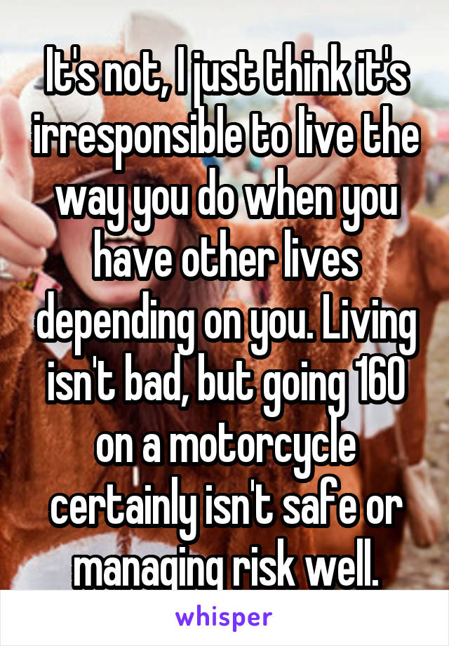 It's not, I just think it's irresponsible to live the way you do when you have other lives depending on you. Living isn't bad, but going 160 on a motorcycle certainly isn't safe or managing risk well.