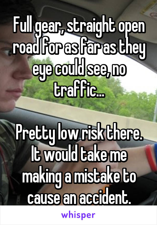 Full gear, straight open road for as far as they eye could see, no traffic...

Pretty low risk there. It would take me making a mistake to cause an accident.