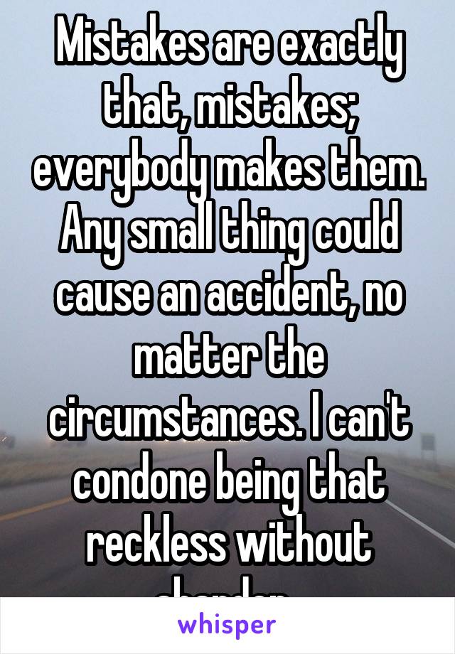 Mistakes are exactly that, mistakes; everybody makes them. Any small thing could cause an accident, no matter the circumstances. I can't condone being that reckless without abandon. 