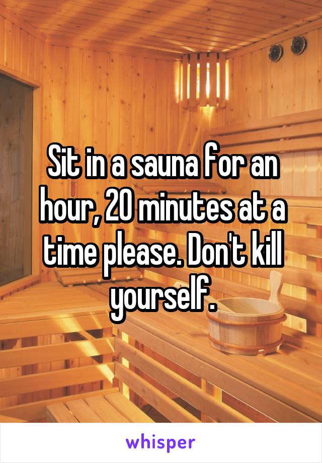 Sit in a sauna for an hour, 20 minutes at a time please. Don't kill yourself.