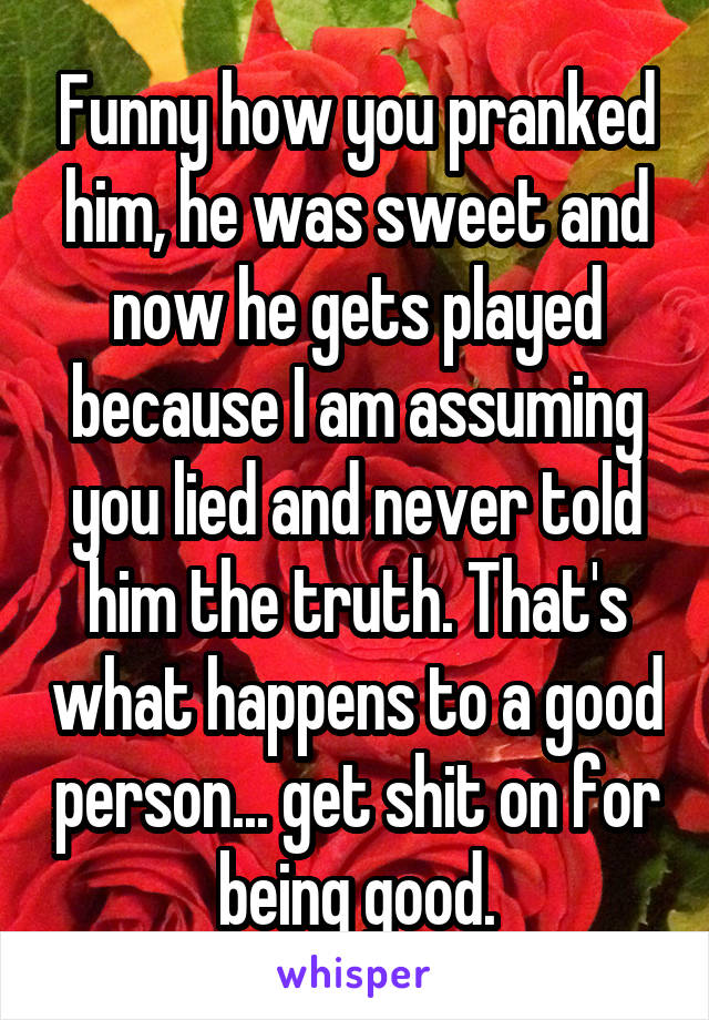 Funny how you pranked him, he was sweet and now he gets played because I am assuming you lied and never told him the truth. That's what happens to a good person... get shit on for being good.
