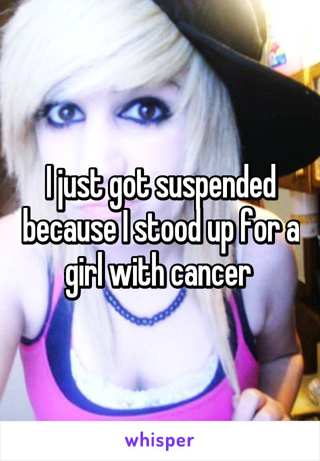 I just got suspended because I stood up for a girl with cancer 