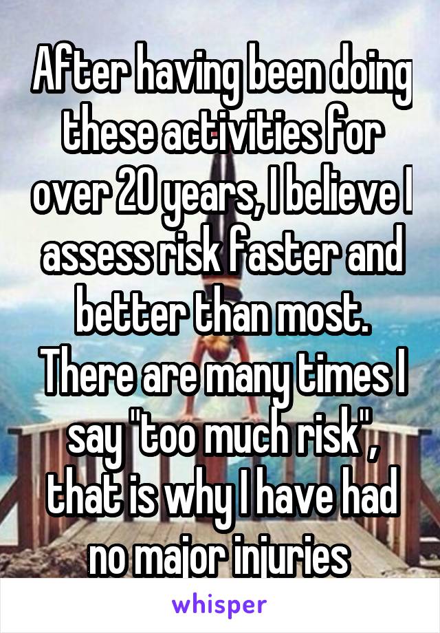 After having been doing these activities for over 20 years, I believe I assess risk faster and better than most.
There are many times I say "too much risk", that is why I have had no major injuries 