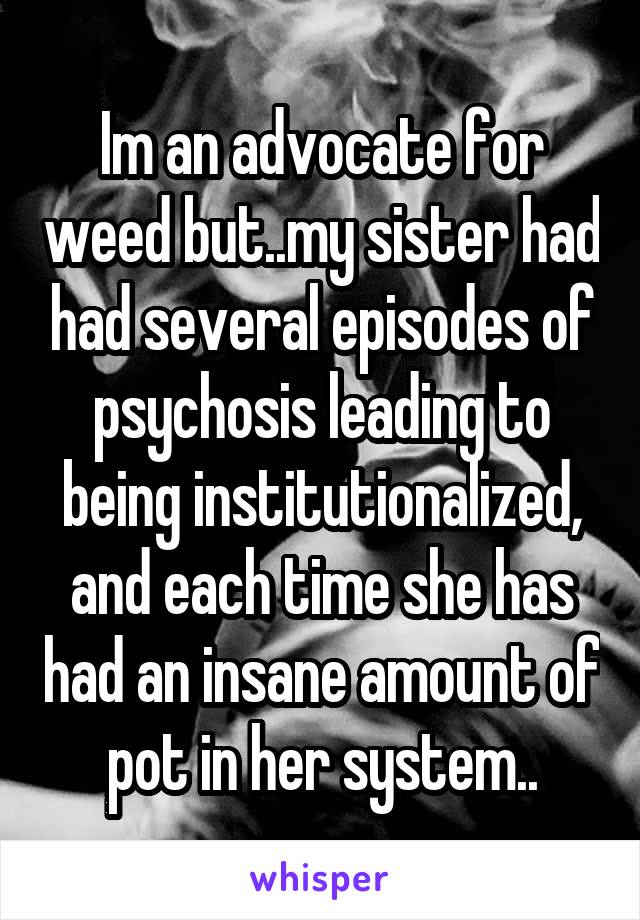 Im an advocate for weed but..my sister had had several episodes of psychosis leading to being institutionalized, and each time she has had an insane amount of pot in her system..