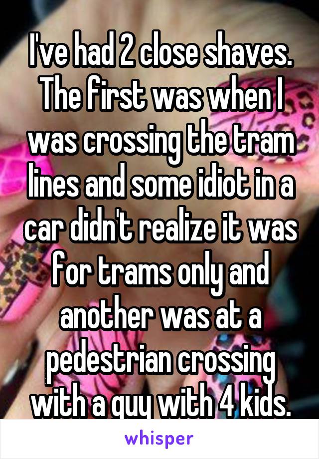 I've had 2 close shaves. The first was when I was crossing the tram lines and some idiot in a car didn't realize it was for trams only and another was at a pedestrian crossing with a guy with 4 kids.