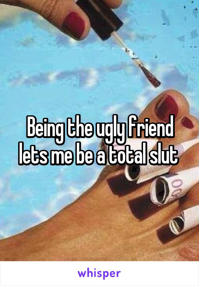 Being the ugly friend lets me be a total slut 
