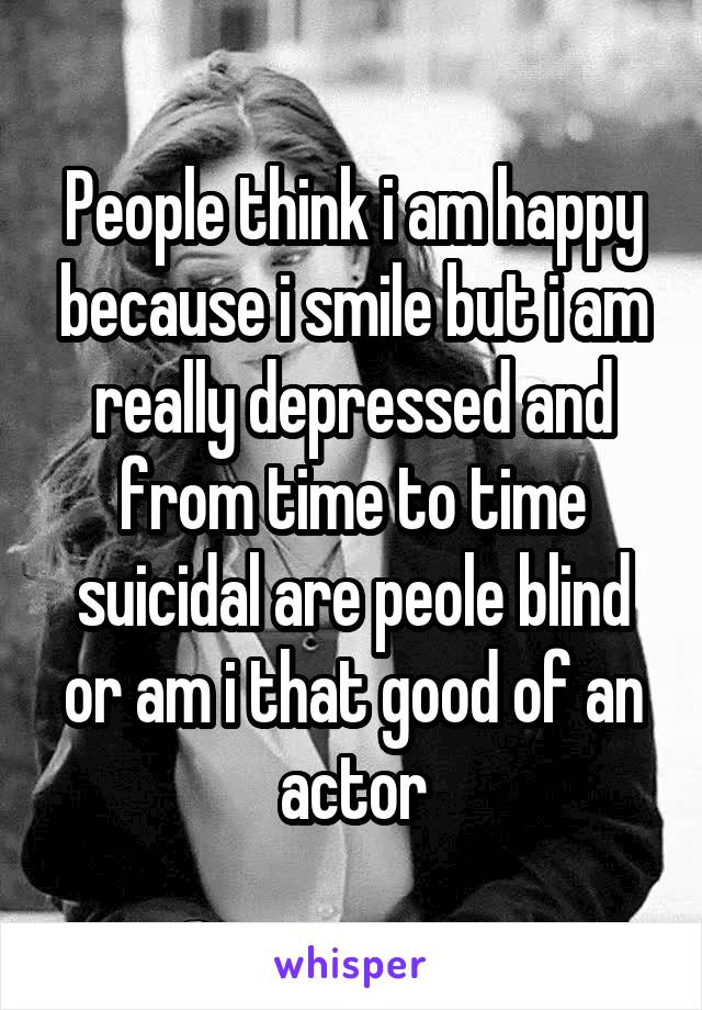 People think i am happy because i smile but i am really depressed and from time to time suicidal are peole blind or am i that good of an actor