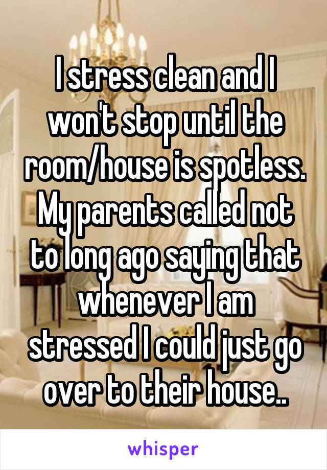 I stress clean and I won't stop until the room/house is spotless. My parents called not to long ago saying that whenever I am stressed I could just go over to their house..