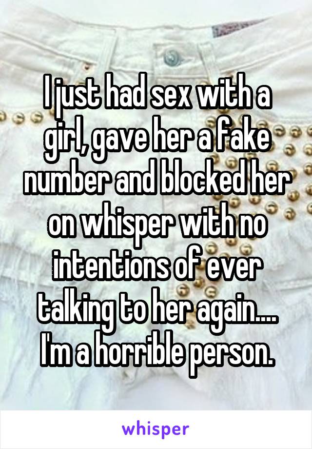 I just had sex with a girl, gave her a fake number and blocked her on whisper with no intentions of ever talking to her again.... I'm a horrible person.