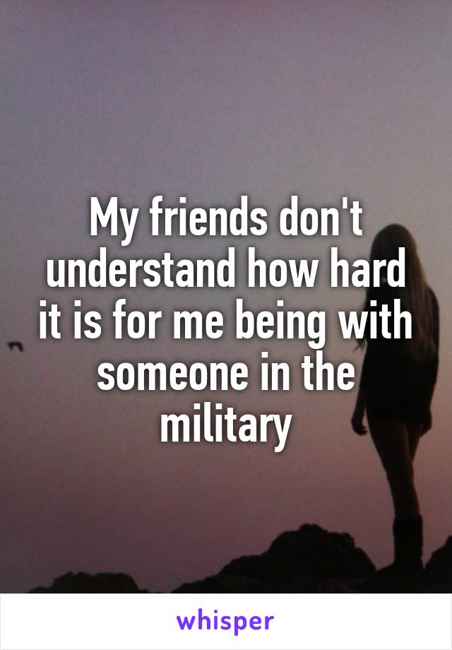My friends don't understand how hard it is for me being with someone in the military